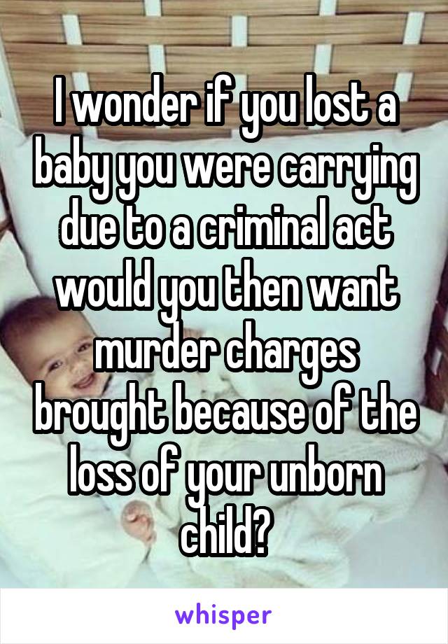 I wonder if you lost a baby you were carrying due to a criminal act would you then want murder charges brought because of the loss of your unborn child?