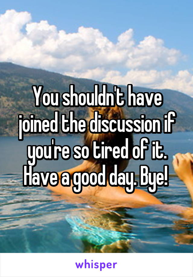 You shouldn't have joined the discussion if you're so tired of it. Have a good day. Bye! 