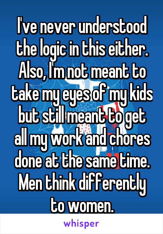 I've never understood the logic in this either. Also, I'm not meant to take my eyes of my kids but still meant to get all my work and chores done at the same time.
Men think differently to women.