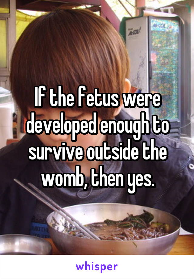 If the fetus were developed enough to survive outside the womb, then yes.