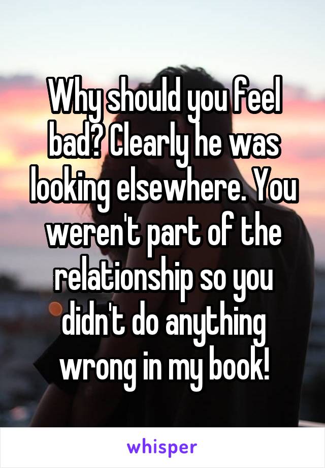 Why should you feel bad? Clearly he was looking elsewhere. You weren't part of the relationship so you didn't do anything wrong in my book!