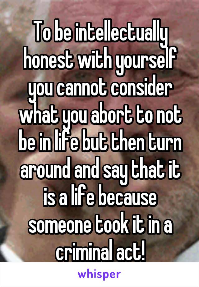 To be intellectually honest with yourself you cannot consider what you abort to not be in life but then turn around and say that it is a life because someone took it in a criminal act!