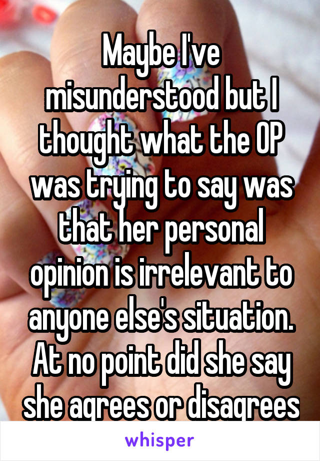 Maybe I've misunderstood but I thought what the OP was trying to say was that her personal opinion is irrelevant to anyone else's situation. At no point did she say she agrees or disagrees