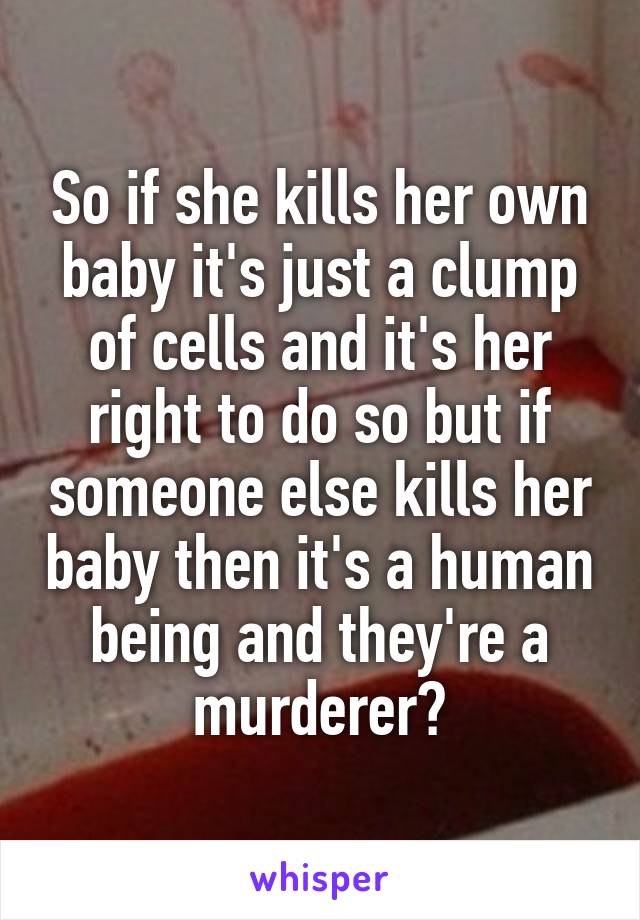 So if she kills her own baby it's just a clump of cells and it's her right to do so but if someone else kills her baby then it's a human being and they're a murderer?