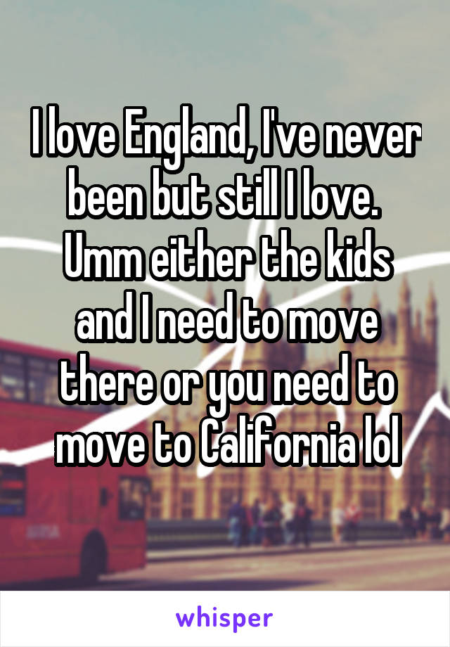 I love England, I've never been but still I love. 
Umm either the kids and I need to move there or you need to move to California lol
