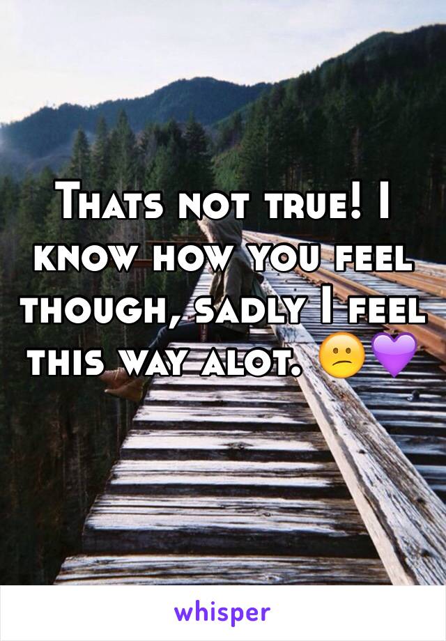 Thats not true! I know how you feel though, sadly I feel this way alot. 😕💜
