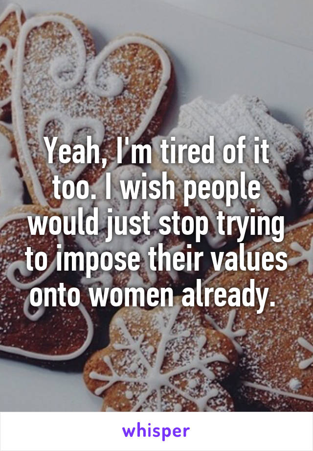 Yeah, I'm tired of it too. I wish people would just stop trying to impose their values onto women already. 