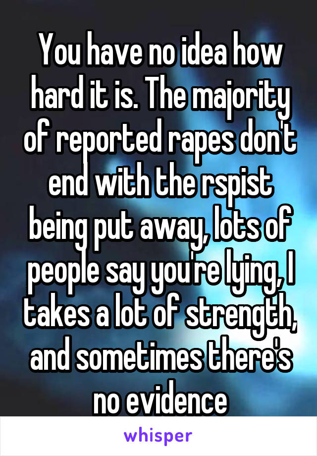 You have no idea how hard it is. The majority of reported rapes don't end with the rspist being put away, lots of people say you're lying, I takes a lot of strength, and sometimes there's no evidence