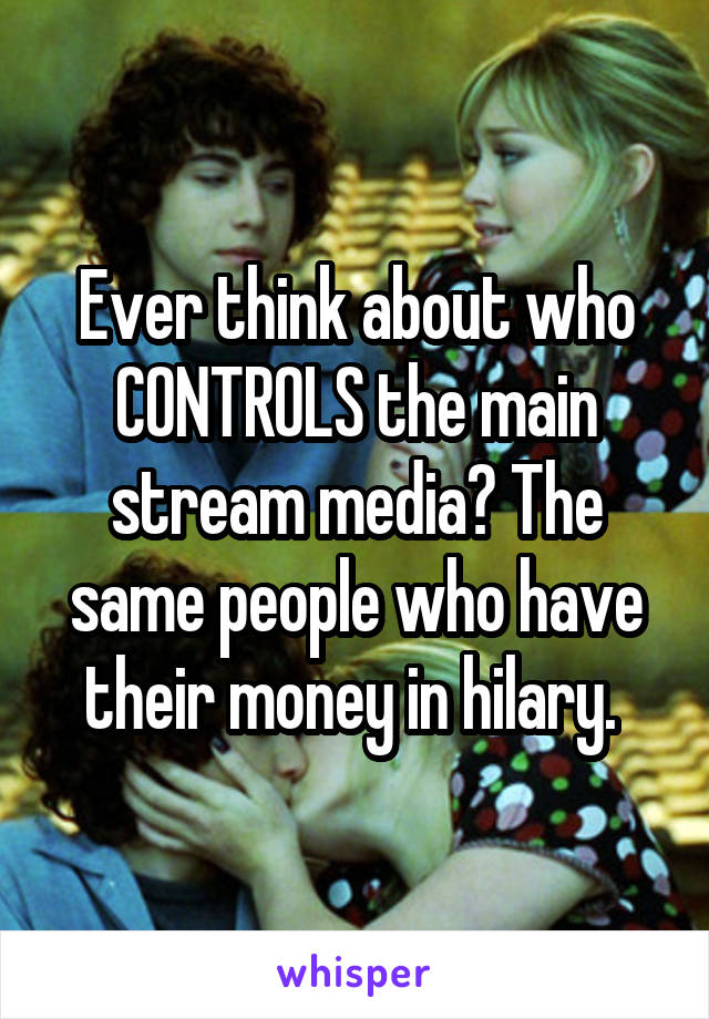 Ever think about who CONTROLS the main stream media? The same people who have their money in hilary. 