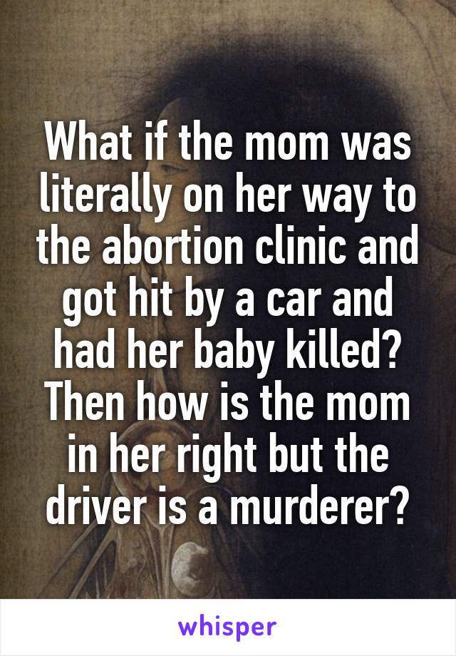 What if the mom was literally on her way to the abortion clinic and got hit by a car and had her baby killed? Then how is the mom in her right but the driver is a murderer?