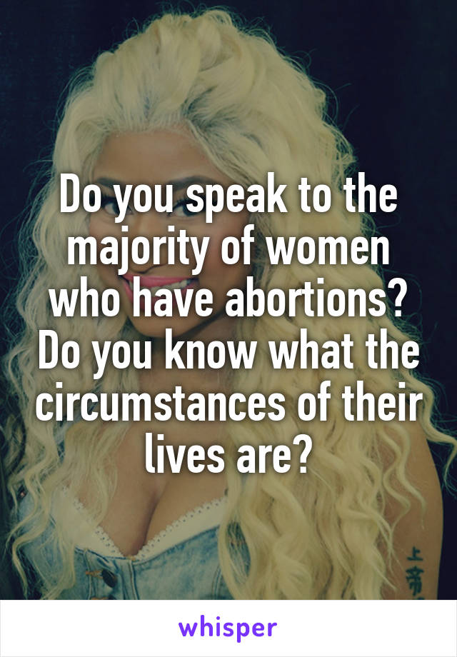 Do you speak to the majority of women who have abortions? Do you know what the circumstances of their lives are?