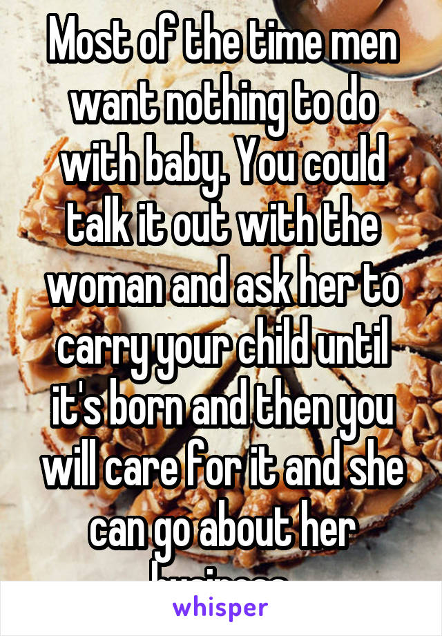 Most of the time men want nothing to do with baby. You could talk it out with the woman and ask her to carry your child until it's born and then you will care for it and she can go about her business.