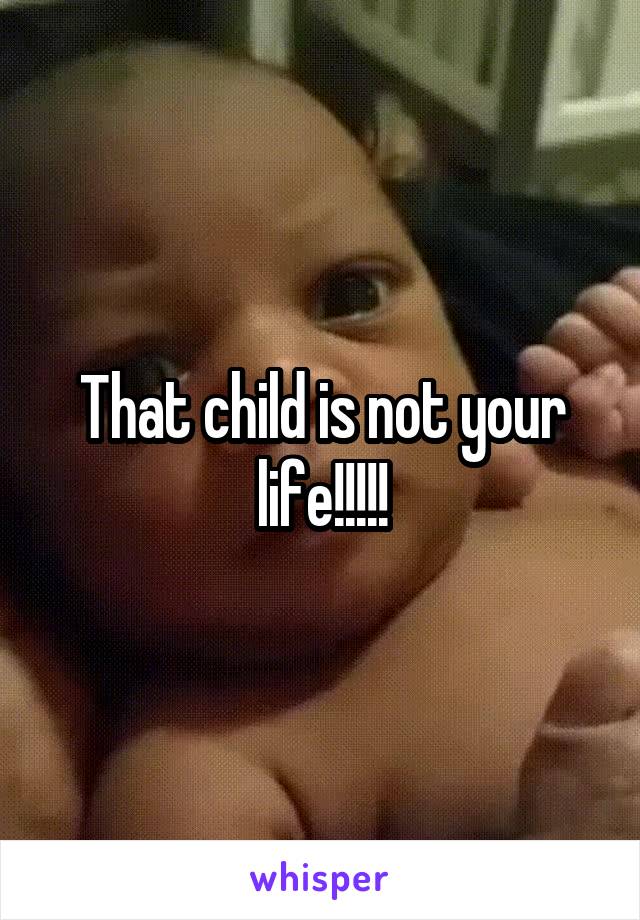 That child is not your life!!!!!