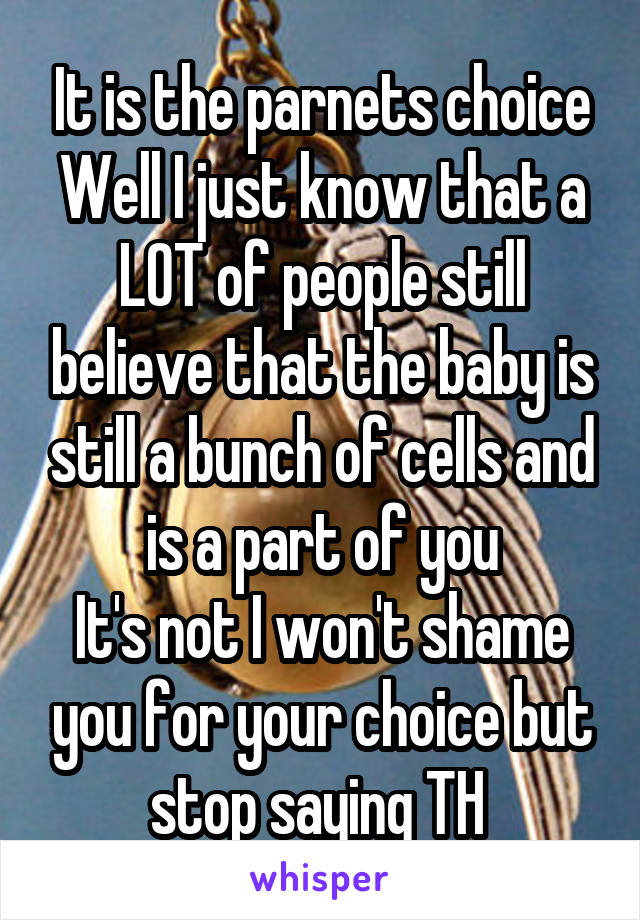 It is the parnets choice Well I just know that a LOT of people still believe that the baby is still a bunch of cells and is a part of you
It's not I won't shame you for your choice but stop saying TH 