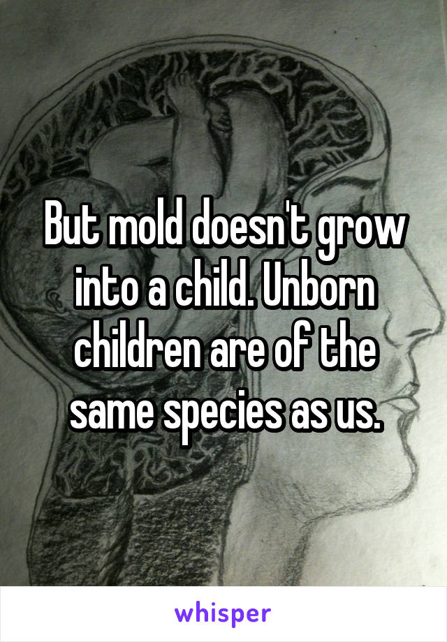 But mold doesn't grow into a child. Unborn children are of the same species as us.