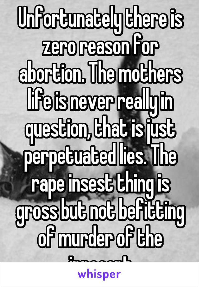 Unfortunately there is zero reason for abortion. The mothers life is never really in question, that is just perpetuated lies. The rape insest thing is gross but not befitting of murder of the innocent