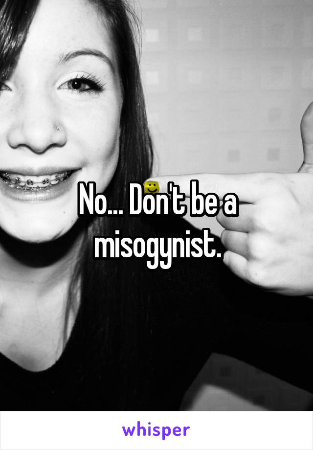 No... Don't be a misogynist.