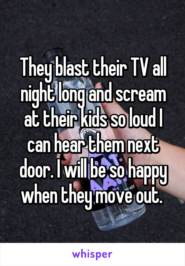 They blast their TV all night long and scream at their kids so loud I can hear them next door. I will be so happy when they move out. 