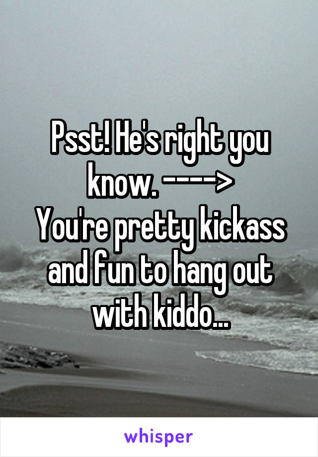 Psst! He's right you know. ---->
You're pretty kickass and fun to hang out with kiddo...