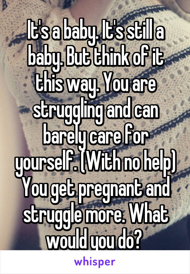 It's a baby. It's still a baby. But think of it this way. You are struggling and can barely care for yourself. (With no help) You get pregnant and struggle more. What would you do? 