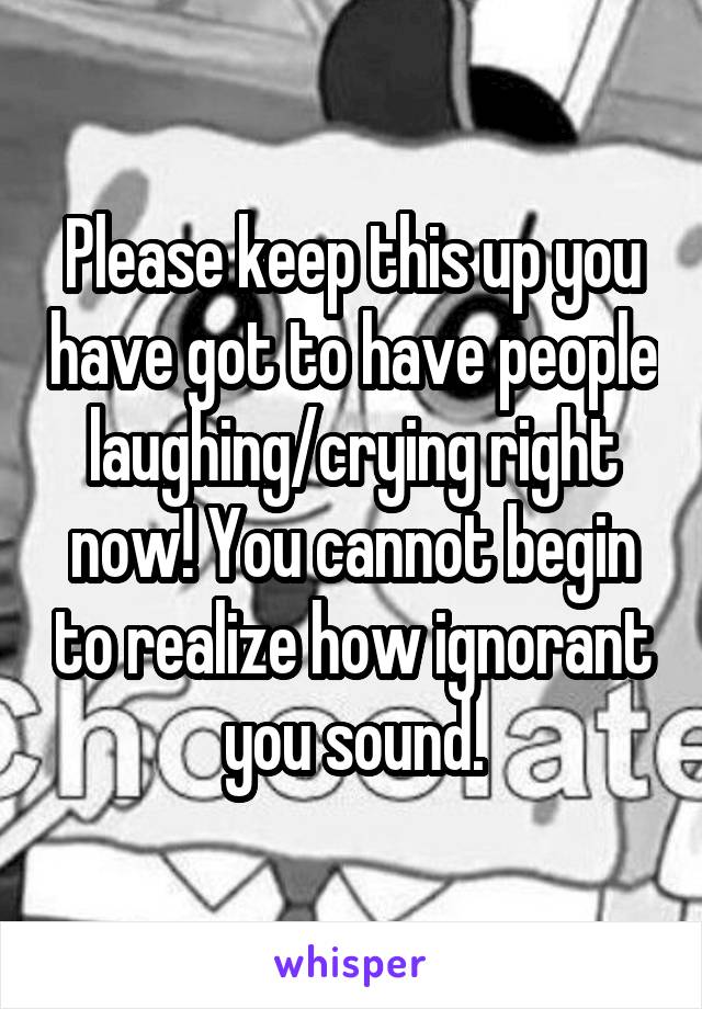 Please keep this up you have got to have people laughing/crying right now! You cannot begin to realize how ignorant you sound.