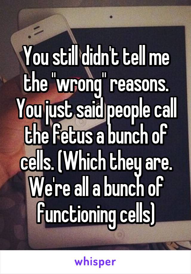 You still didn't tell me the "wrong" reasons. You just said people call the fetus a bunch of cells. (Which they are. We're all a bunch of functioning cells)