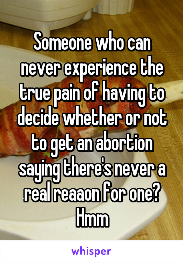 Someone who can never experience the true pain of having to decide whether or not to get an abortion saying there's never a real reaaon for one? Hmm