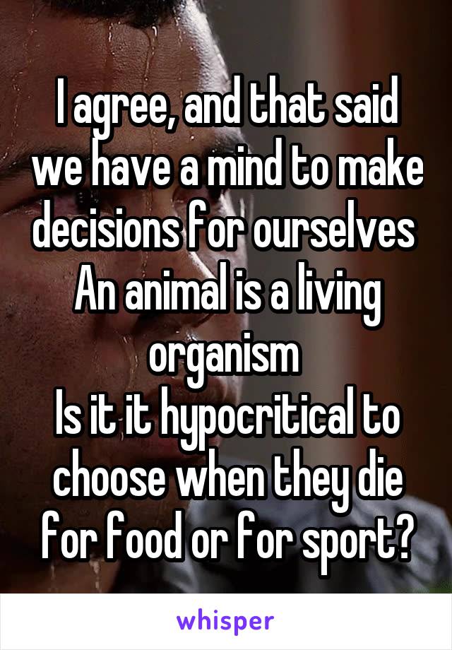 I agree, and that said we have a mind to make decisions for ourselves 
An animal is a living organism 
Is it it hypocritical to choose when they die for food or for sport?