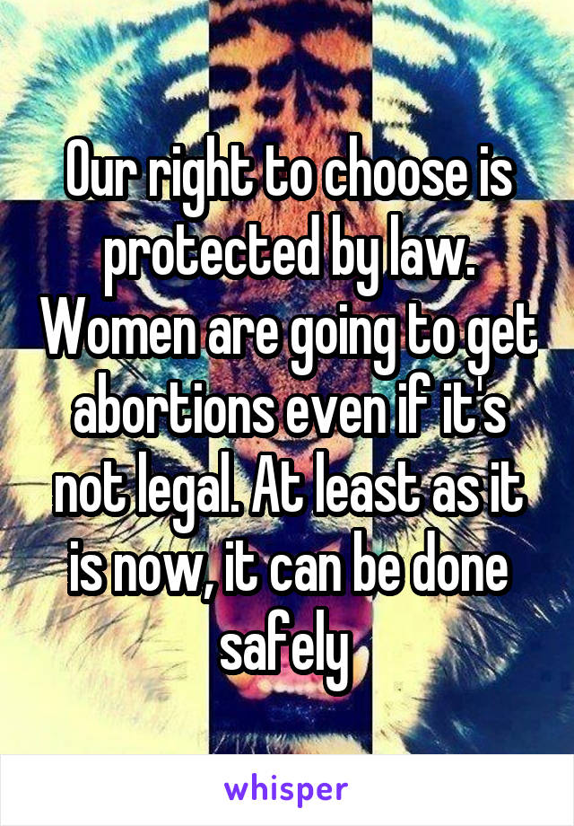 Our right to choose is protected by law. Women are going to get abortions even if it's not legal. At least as it is now, it can be done safely 