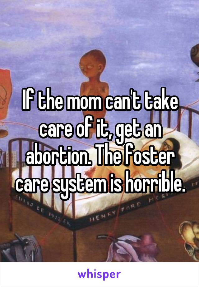 If the mom can't take care of it, get an abortion. The foster care system is horrible.