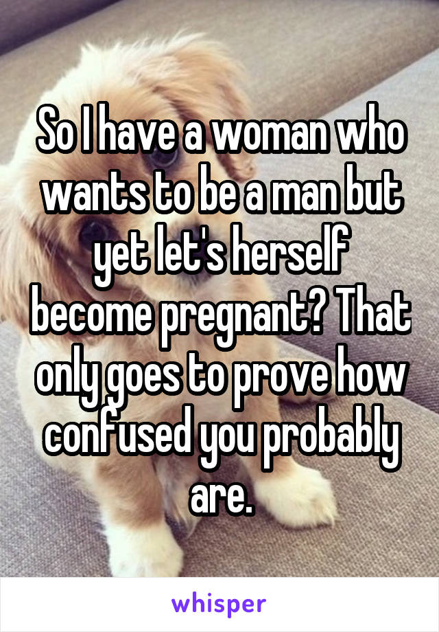 So I have a woman who wants to be a man but yet let's herself become pregnant? That only goes to prove how confused you probably are.