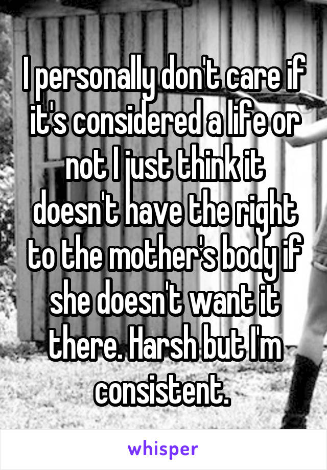 I personally don't care if it's considered a life or not I just think it doesn't have the right to the mother's body if she doesn't want it there. Harsh but I'm consistent. 