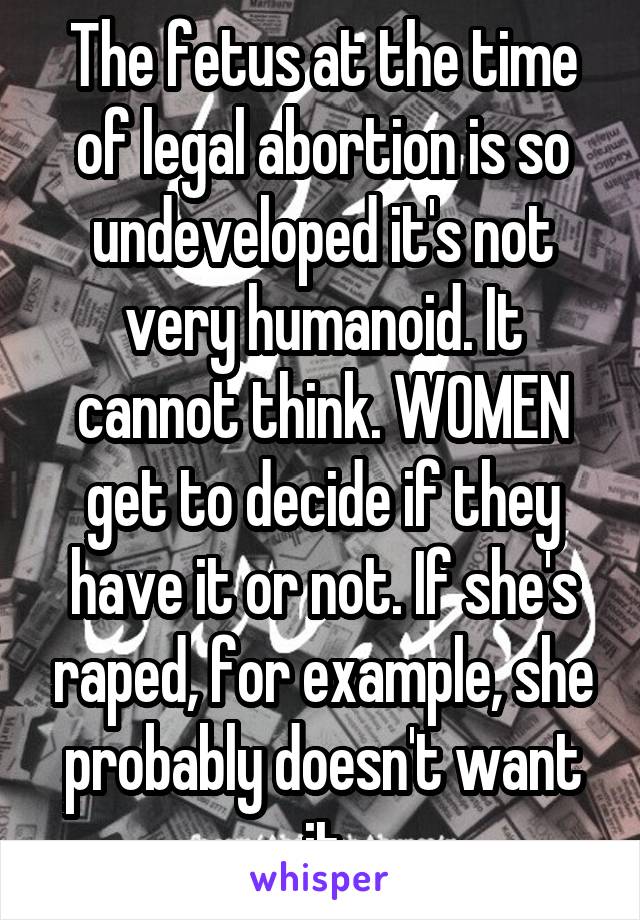 The fetus at the time of legal abortion is so undeveloped it's not very humanoid. It cannot think. WOMEN get to decide if they have it or not. If she's raped, for example, she probably doesn't want it