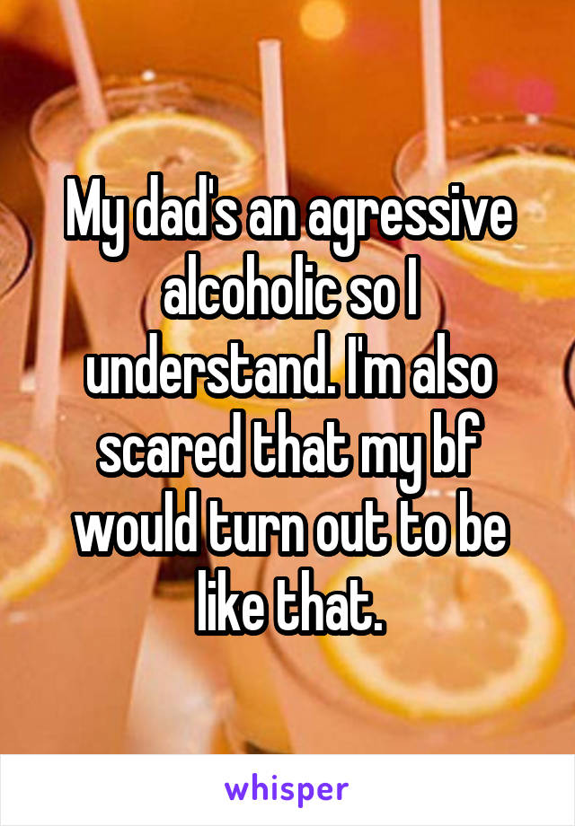 My dad's an agressive alcoholic so I understand. I'm also scared that my bf would turn out to be like that.
