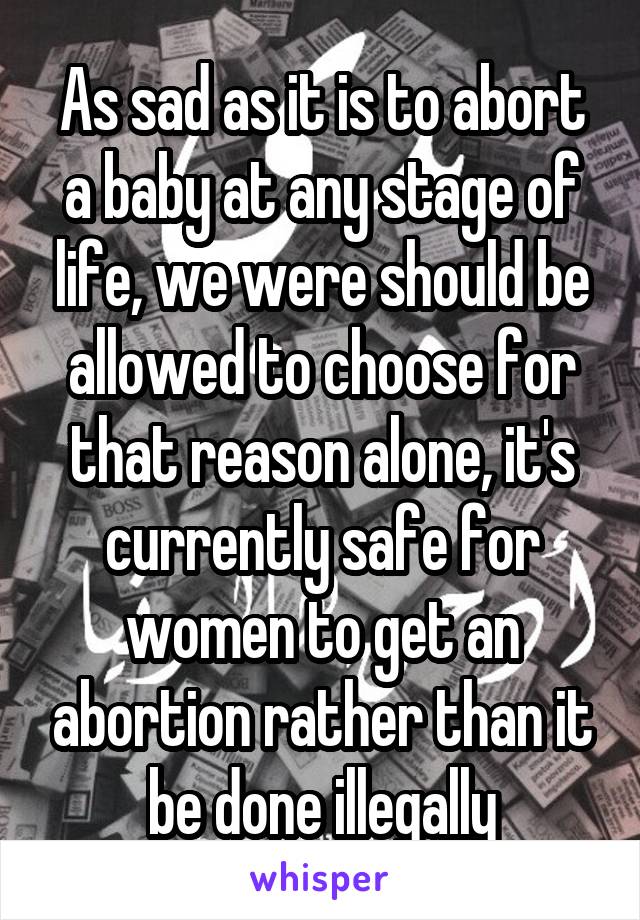 As sad as it is to abort a baby at any stage of life, we were should be allowed to choose for that reason alone, it's currently safe for women to get an abortion rather than it be done illegally