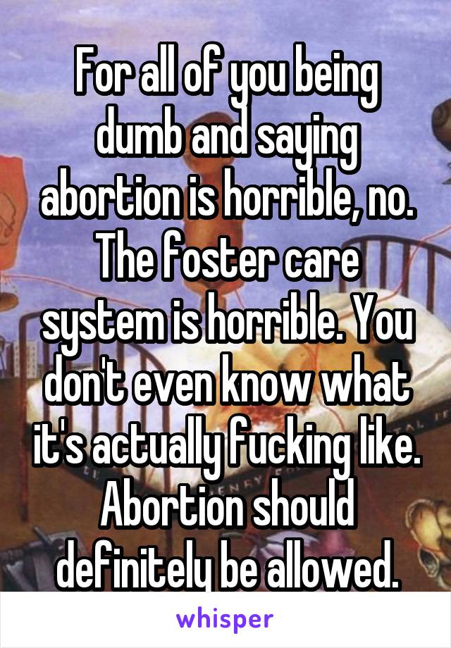 For all of you being dumb and saying abortion is horrible, no. The foster care system is horrible. You don't even know what it's actually fucking like. Abortion should definitely be allowed.