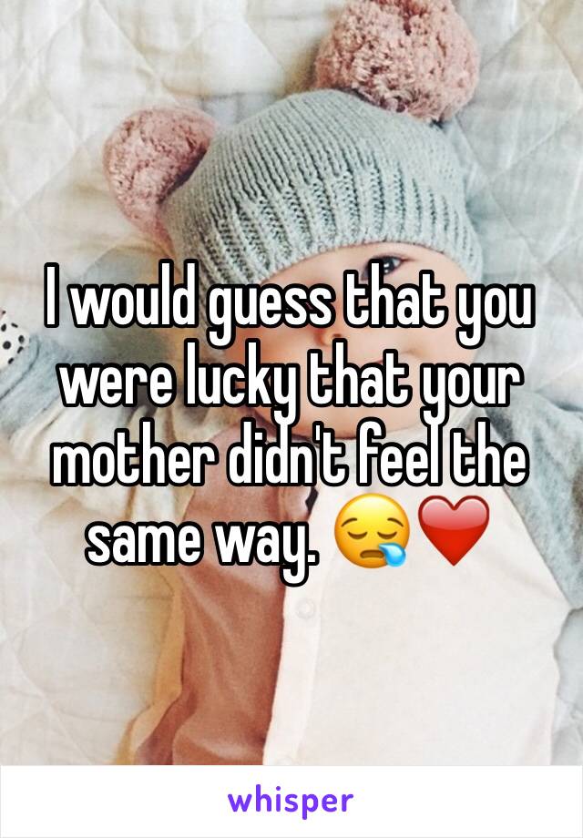 I would guess that you were lucky that your mother didn't feel the same way. 😪❤️