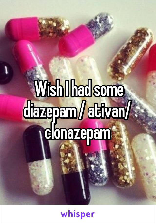 Wish I had some diazepam / ativan/  clonazepam 