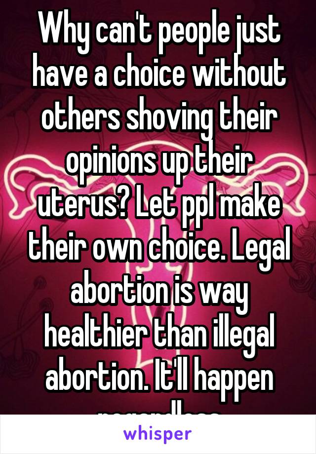 Why can't people just have a choice without others shoving their opinions up their uterus? Let ppl make their own choice. Legal abortion is way healthier than illegal abortion. It'll happen regardless