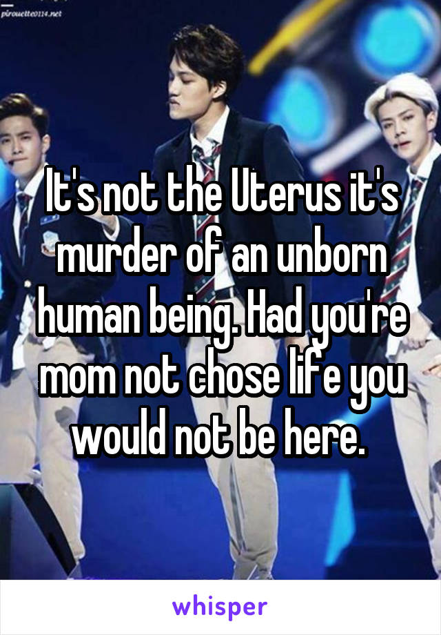 It's not the Uterus it's murder of an unborn human being. Had you're mom not chose life you would not be here. 