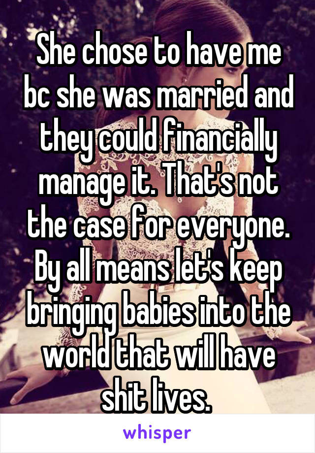 She chose to have me bc she was married and they could financially manage it. That's not the case for everyone. By all means let's keep bringing babies into the world that will have shit lives. 