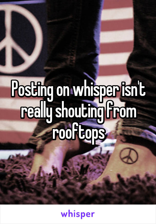 Posting on whisper isn't really shouting from rooftops