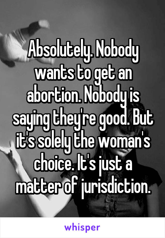 Absolutely. Nobody wants to get an abortion. Nobody is saying they're good. But it's solely the woman's choice. It's just a matter of jurisdiction.