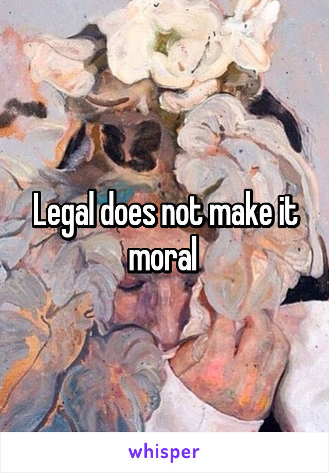 Legal does not make it moral 