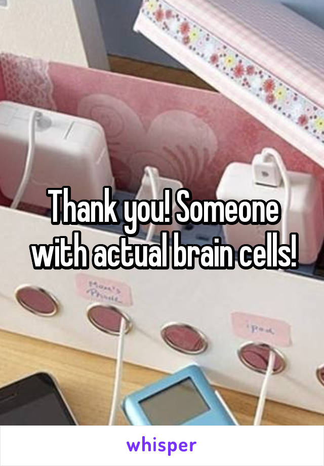 Thank you! Someone with actual brain cells!