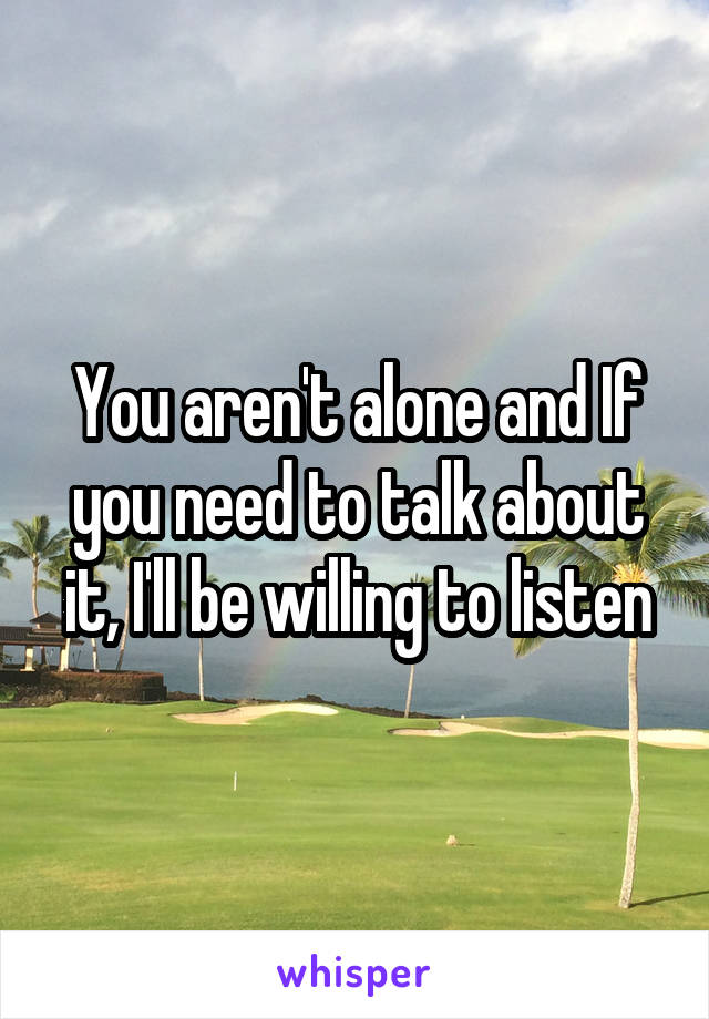 You aren't alone and If you need to talk about it, I'll be willing to listen