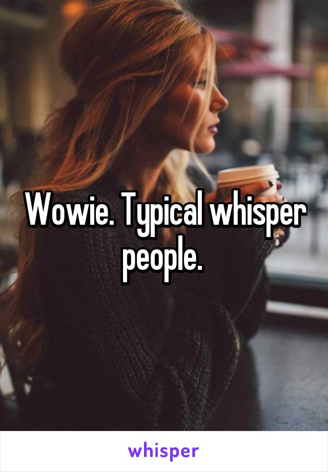 Wowie. Typical whisper people. 