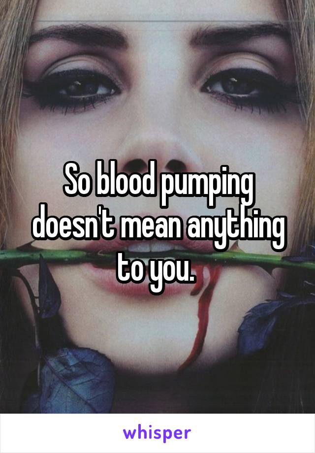 So blood pumping doesn't mean anything to you. 