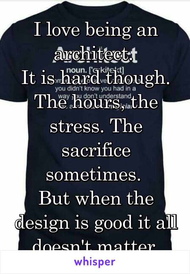I love being an architect. 
It is hard though. The hours, the stress. The sacrifice sometimes. 
But when the design is good it all doesn't matter.