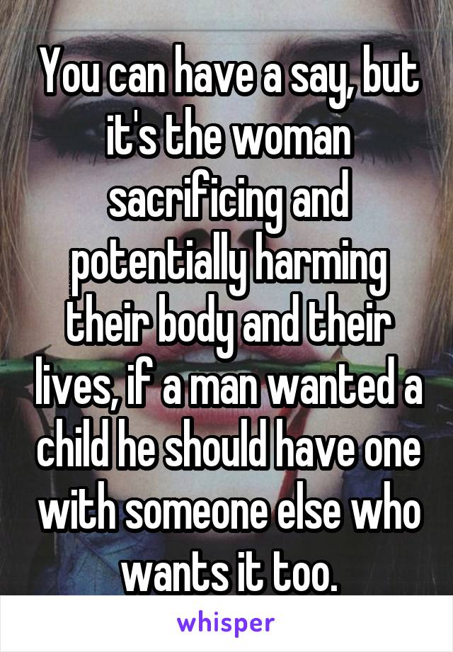 You can have a say, but it's the woman sacrificing and potentially harming their body and their lives, if a man wanted a child he should have one with someone else who wants it too.